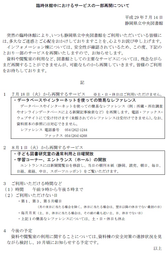 臨時休館中におけるサービスの一部再開について　平成29年７月14日　静岡県立中央図書館　突然の臨時休館により、いつも静岡県立中央図書館をご利用いただいている皆様には、多大なご迷惑とご心配をおかけしておりますことを、心よりお詫び申し上げます。　インフォメーション棟については、安全性が確認されているため、この度、下記のとおり一部のサービスを再開いたしますので、お知らせします。　資料や閲覧室の利用など、図書館としての主要なサービスについては、残念ながらまだ再開することができませんが、可能なものから再開していきます。皆様のご利用をお待ちしております。　記　1　７月18日（火）から再開するサービス　　※土・日・休日はご利用いただけません。データベースやインターネットを使っての簡易なレファレンス　データベースやインターネットを使っての簡易なレファレンス（例：所蔵・所在調査やオンラインデータベースによる新聞記事検索など）を再開します。電話・ファックス・ウェブサイトにて受け付けます（来館されてのレファレンスは受付けできません）。なお、資料原本の参照には対応できません。　レファレンス 電話番号　 054(262)1244ファックス 054(264)4268　2　８月1日（火）から再開するサービス　子ども図書研究室の通常利用と日曜開放　学習コーナー、エントランス（ホール）の開放　エントランスには新聞閲覧台を移設し、当日の朝刊８紙（静岡、読売、朝日、毎日、日経、産経、中日、スポーツニッポン）をご覧いただけます。３　ご利用いただける時間など（1）時間　　午前９時から午後５時まで　（2）ご利用いただけない日　第1、第３、第５月曜日（月の末日に当たる場合を除く。休日に当たる場合は、翌日以降の休日でない最初の日）　毎月月末（土、日、休日に当たる場合は、その前の最も近い土、日、休日でない日）　上記1の簡易なレファレンスについては、土・日・休日も休止　４　今後の予定　資料や閲覧室の利用に関することについては、資料棟の安全対策の進捗状況を見ながら検討し、10月頃にお知らせする予定です。　以上